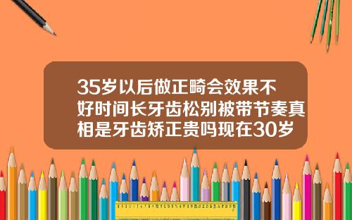 35岁以后做正畸会效果不好时间长牙齿松别被带节奏真相是牙齿矫正贵吗现在30岁了还有用吗