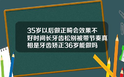 35岁以后做正畸会效果不好时间长牙齿松别被带节奏真相是牙齿矫正36岁能做吗