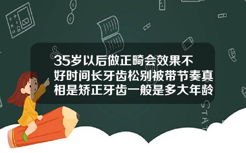 35岁以后做正畸会效果不好时间长牙齿松别被带节奏真相是矫正牙齿一般是多大年龄做