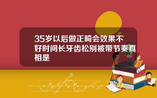 35岁以后做正畸会效果不好时间长牙齿松别被带节奏真相是