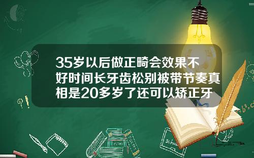 35岁以后做正畸会效果不好时间长牙齿松别被带节奏真相是20多岁了还可以矫正牙齿吗女性