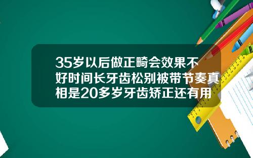 35岁以后做正畸会效果不好时间长牙齿松别被带节奏真相是20多岁牙齿矫正还有用吗
