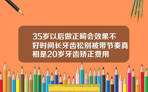 35岁以后做正畸会效果不好时间长牙齿松别被带节奏真相是20岁牙齿矫正费用