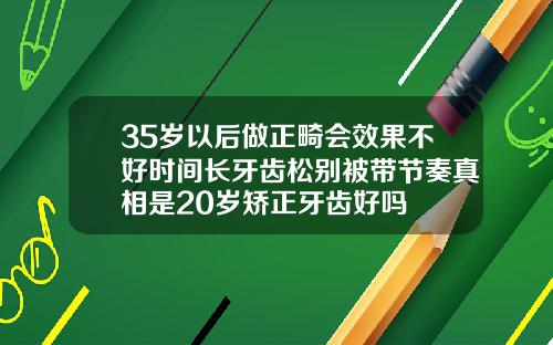 35岁以后做正畸会效果不好时间长牙齿松别被带节奏真相是20岁矫正牙齿好吗