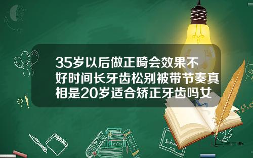 35岁以后做正畸会效果不好时间长牙齿松别被带节奏真相是20岁适合矫正牙齿吗女孩