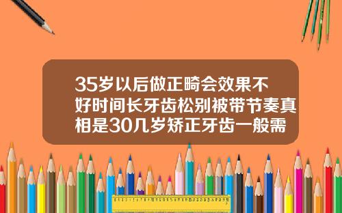 35岁以后做正畸会效果不好时间长牙齿松别被带节奏真相是30几岁矫正牙齿一般需要多久才能齐