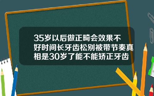 35岁以后做正畸会效果不好时间长牙齿松别被带节奏真相是30岁了能不能矫正牙齿呢