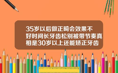 35岁以后做正畸会效果不好时间长牙齿松别被带节奏真相是30岁以上还能矫正牙齿吗