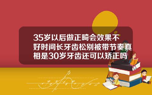 35岁以后做正畸会效果不好时间长牙齿松别被带节奏真相是30岁牙齿还可以矫正吗
