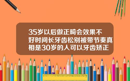 35岁以后做正畸会效果不好时间长牙齿松别被带节奏真相是30岁的人可以牙齿矫正吗