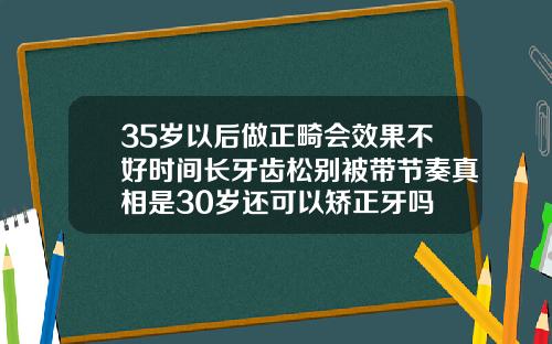 35岁以后做正畸会效果不好时间长牙齿松别被带节奏真相是30岁还可以矫正牙吗