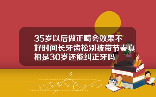 35岁以后做正畸会效果不好时间长牙齿松别被带节奏真相是30岁还能纠正牙吗