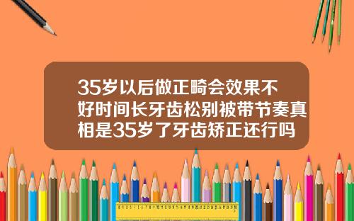 35岁以后做正畸会效果不好时间长牙齿松别被带节奏真相是35岁了牙齿矫正还行吗