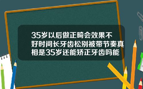 35岁以后做正畸会效果不好时间长牙齿松别被带节奏真相是35岁还能矫正牙齿吗能恢复吗