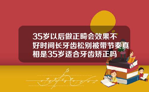 35岁以后做正畸会效果不好时间长牙齿松别被带节奏真相是35岁适合牙齿矫正吗