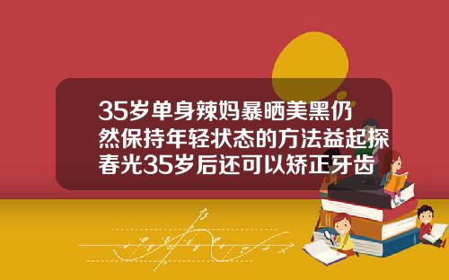 35岁单身辣妈暴晒美黑仍然保持年轻状态的方法益起探春光35岁后还可以矫正牙齿吗视频