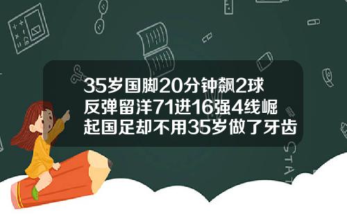 35岁国脚20分钟飙2球反弹留洋71进16强4线崛起国足却不用35岁做了牙齿矫正会反弹吗为什么