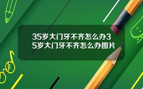 35岁大门牙不齐怎么办35岁大门牙不齐怎么办图片