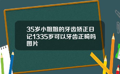 35岁小姐姐的牙齿矫正日记1335岁可以牙齿正畸吗图片