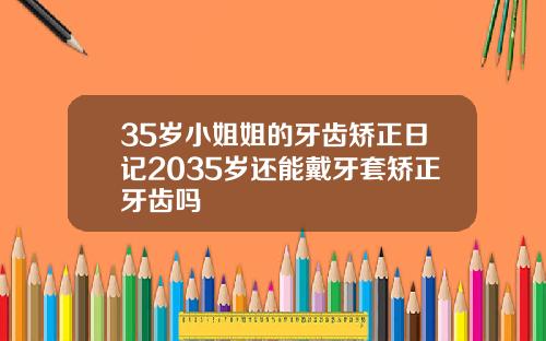 35岁小姐姐的牙齿矫正日记2035岁还能戴牙套矫正牙齿吗