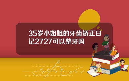 35岁小姐姐的牙齿矫正日记2727可以整牙吗