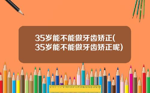 35岁能不能做牙齿矫正(35岁能不能做牙齿矫正呢)
