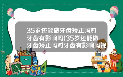 35岁还能做牙齿矫正吗对牙齿有影响吗(35岁还能做牙齿矫正吗对牙齿有影响吗视频)