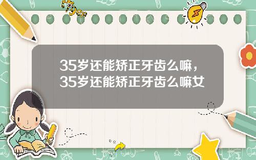 35岁还能矫正牙齿么嘛，35岁还能矫正牙齿么嘛女