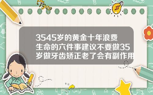 3545岁的黄金十年浪费生命的六件事建议不要做35岁做牙齿矫正老了会有副作用吗视频