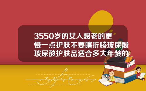 3550岁的女人想老的更慢一点护肤不要瞎折腾玻尿酸玻尿酸护肤品适合多大年龄的人使用
