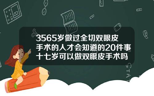 3565岁做过全切双眼皮手术的人才会知道的20件事十七岁可以做双眼皮手术吗