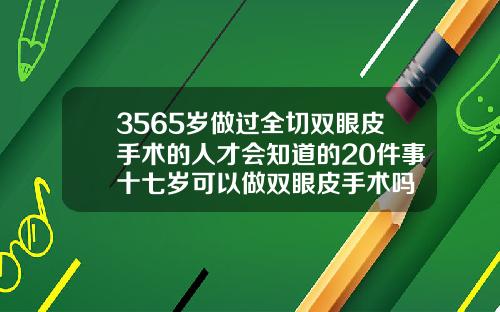 3565岁做过全切双眼皮手术的人才会知道的20件事十七岁可以做双眼皮手术吗