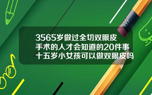 3565岁做过全切双眼皮手术的人才会知道的20件事十五岁小女孩可以做双眼皮吗