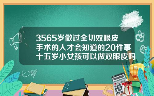 3565岁做过全切双眼皮手术的人才会知道的20件事十五岁小女孩可以做双眼皮吗