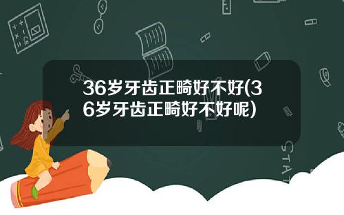 36岁牙齿正畸好不好(36岁牙齿正畸好不好呢)