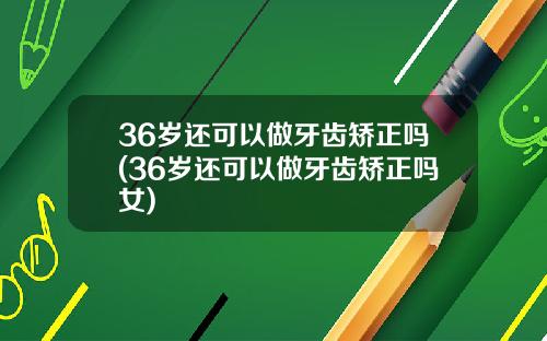 36岁还可以做牙齿矫正吗(36岁还可以做牙齿矫正吗女)