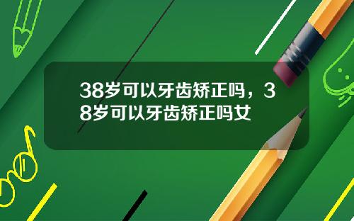 38岁可以牙齿矫正吗，38岁可以牙齿矫正吗女