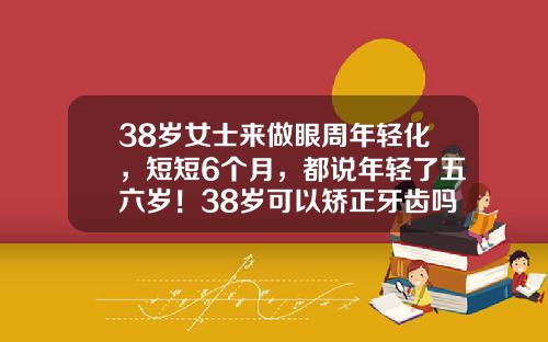 38岁女士来做眼周年轻化，短短6个月，都说年轻了五六岁！38岁可以矫正牙齿吗？