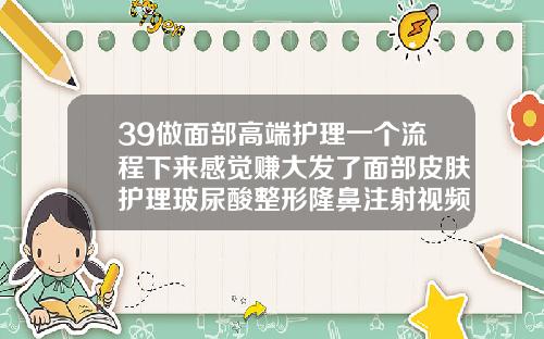 39做面部高端护理一个流程下来感觉赚大发了面部皮肤护理玻尿酸整形隆鼻注射视频教程