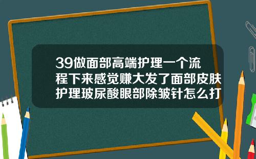 39做面部高端护理一个流程下来感觉赚大发了面部皮肤护理玻尿酸眼部除皱针怎么打视频