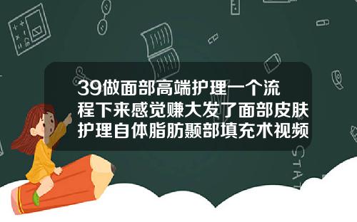 39做面部高端护理一个流程下来感觉赚大发了面部皮肤护理自体脂肪颞部填充术视频