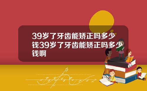 39岁了牙齿能矫正吗多少钱39岁了牙齿能矫正吗多少钱啊