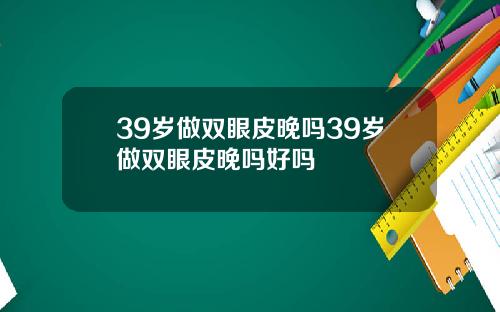 39岁做双眼皮晚吗39岁做双眼皮晚吗好吗