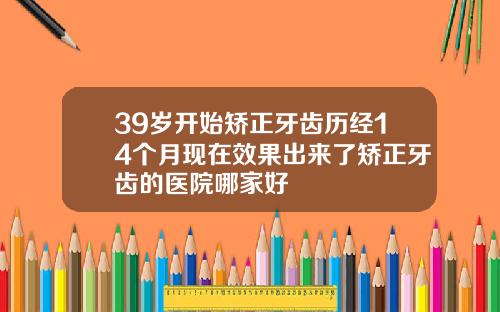 39岁开始矫正牙齿历经14个月现在效果出来了矫正牙齿的医院哪家好