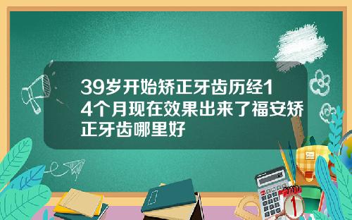39岁开始矫正牙齿历经14个月现在效果出来了福安矫正牙齿哪里好