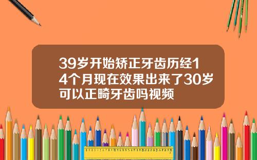 39岁开始矫正牙齿历经14个月现在效果出来了30岁可以正畸牙齿吗视频
