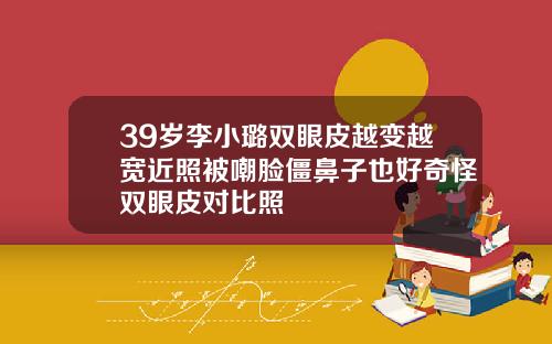 39岁李小璐双眼皮越变越宽近照被嘲脸僵鼻子也好奇怪双眼皮对比照