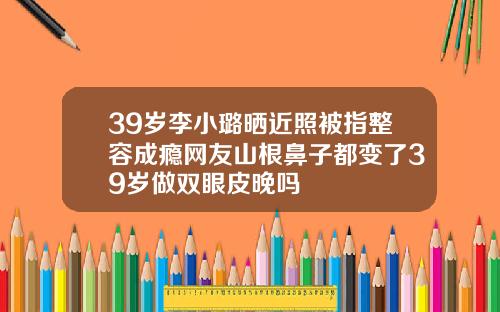 39岁李小璐晒近照被指整容成瘾网友山根鼻子都变了39岁做双眼皮晚吗