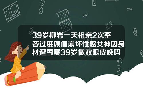 39岁柳岩一天相亲2次整容过度颜值崩坏性感女神因身材遭雪藏39岁做双眼皮晚吗