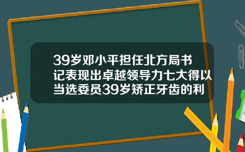 39岁邓小平担任北方局书记表现出卓越领导力七大得以当选委员39岁矫正牙齿的利弊分析